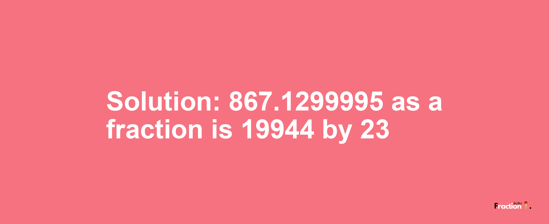 Solution:867.1299995 as a fraction is 19944/23